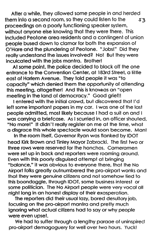 After a while, Ihey allowed some people in and herded them into a second room, so they could listen fo the $3 proceedings on a poorly functioning speaker system, without anyone else knowing that they were there. This included Peotone area residents and a confingent of union people bused down to clamor for both the exponsion of O’Hare and the plundering of Peolone. “Jobs!" Did they really understand the issues involved? No! Bul they were inculcated with the jobs mantra. Brother!  At some point, the police decided to block off the one entrance o the Convention Center, at 183rd Streel, a lillle east of Harlem Avenue. They told people it was “to capacity” which denied them the opportunily of attending this meeting, altogetherl And this is knowaas an “open meeting in the land of democracy.” Good grief!!  1 entered with the initial crowd, bul discovered that I’d left some important papers in my car. | was one of the last people admitted, most likely because I had a suit on and | was canying a briefcase. As | scuried in, an officer shouted, “No more!" It didn’t really regisler on me al the lime, what a disgrace this whole spectacle would soon become. Mant  In the room itself, Governor Ryan was flanked by IDOT head Kirk Brown and Tinley Mayor Zabrocki. The first two or three rows were reserved for the honchos. Cameramen were sel up in back and reporlers were roaming around. Even with Ihis poorly disguised attempl al bringing “balance,” it was obvious lo everyone there, thal the No Airport folks greatly outnumbered fhe pro-airport wonks and that Ihey were genuine cilizens and nof somehow lied to Ihis boondoggle, through IDOT, some business interest or some politician. The No Airport people were very vocal all night long in an honest display of their exasperation.  The reporters did their usual lazy, bored desullory job, focusing on fhe pro-airpor! manira and prelly much ignoring what aclual cilizens had o say or why people were even upsel.  We had 1o sulfer Ihrough a lengthy paraae of uninspirec pro-airport demagoguery for well over Iwo hours. Yuck! 